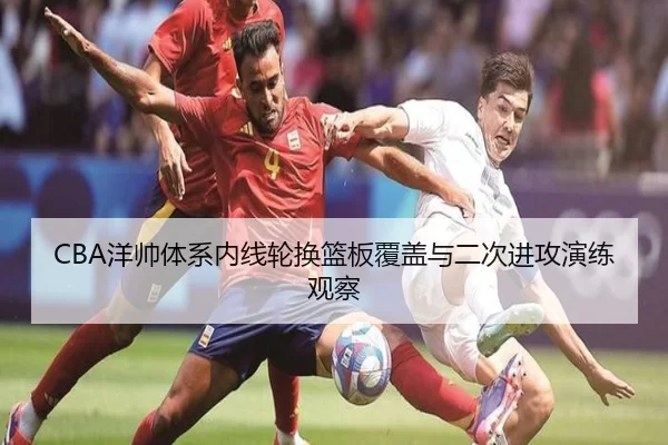 CBA洋帅体系内线轮换篮板覆盖与二次进攻演练观察