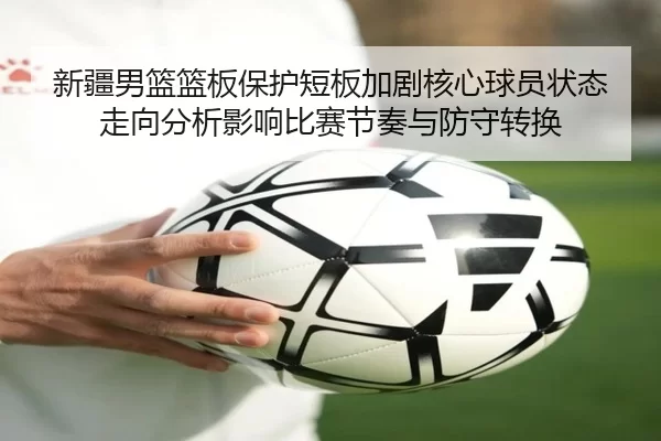 新疆男篮篮板保护短板加剧核心球员状态走向分析影响比赛节奏与防守转换